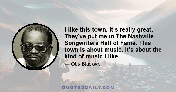 I like this town, it's really great. They've put me in The Nashville Songwriters Hall of Fame. This town is about music. It's about the kind of music I like.