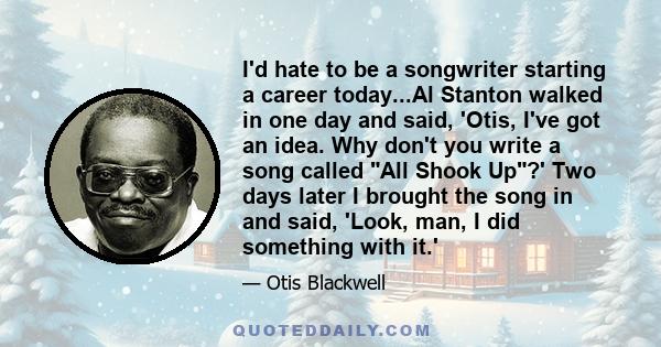 I'd hate to be a songwriter starting a career today...Al Stanton walked in one day and said, 'Otis, I've got an idea. Why don't you write a song called All Shook Up?' Two days later I brought the song in and said,