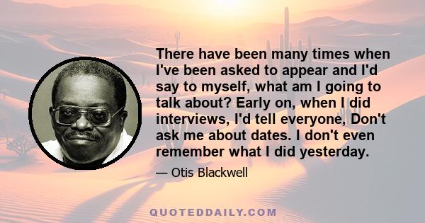 There have been many times when I've been asked to appear and I'd say to myself, what am I going to talk about? Early on, when I did interviews, I'd tell everyone, Don't ask me about dates. I don't even remember what I