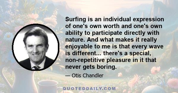 Surfing is an individual expression of one's own worth and one's own ability to participate directly with nature. And what makes it really enjoyable to me is that every wave is different... there's a special,