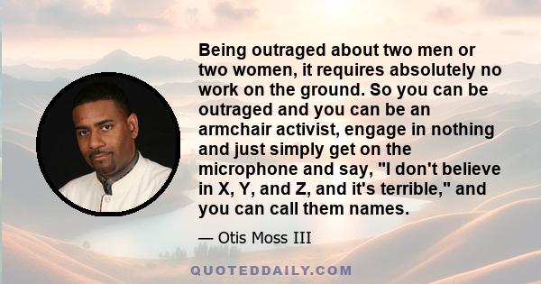 Being outraged about two men or two women, it requires absolutely no work on the ground. So you can be outraged and you can be an armchair activist, engage in nothing and just simply get on the microphone and say, I