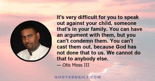 It's very difficult for you to speak out against your child, someone that's in your family. You can have an argument with them, but you can't condemn them. You can't cast them out, because God has not done that to us.