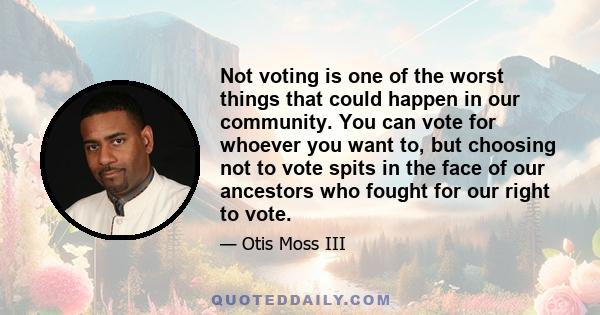 Not voting is one of the worst things that could happen in our community. You can vote for whoever you want to, but choosing not to vote spits in the face of our ancestors who fought for our right to vote.