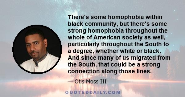 There's some homophobia within black community, but there's some strong homophobia throughout the whole of American society as well, particularly throughout the South to a degree, whether white or black. And since many