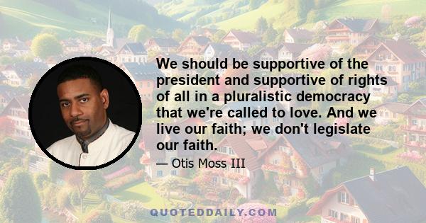 We should be supportive of the president and supportive of rights of all in a pluralistic democracy that we're called to love. And we live our faith; we don't legislate our faith.