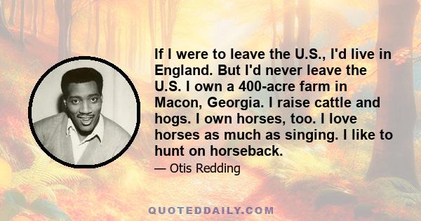 If I were to leave the U.S., I'd live in England. But I'd never leave the U.S. I own a 400-acre farm in Macon, Georgia. I raise cattle and hogs. I own horses, too. I love horses as much as singing. I like to hunt on