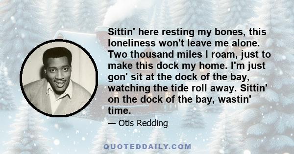 Sittin' here resting my bones, this loneliness won't leave me alone. Two thousand miles I roam, just to make this dock my home. I'm just gon' sit at the dock of the bay, watching the tide roll away. Sittin' on the dock