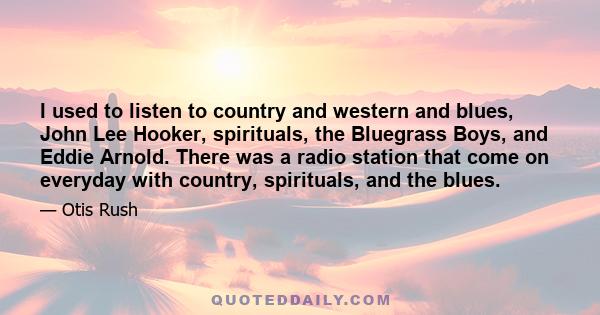 I used to listen to country and western and blues, John Lee Hooker, spirituals, the Bluegrass Boys, and Eddie Arnold. There was a radio station that come on everyday with country, spirituals, and the blues.