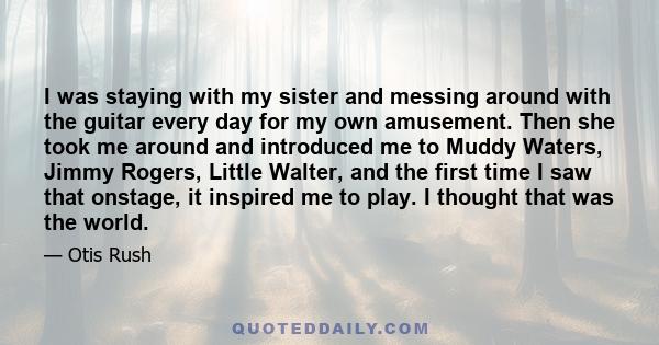 I was staying with my sister and messing around with the guitar every day for my own amusement. Then she took me around and introduced me to Muddy Waters, Jimmy Rogers, Little Walter, and the first time I saw that