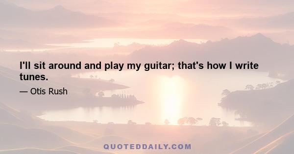 I'll sit around and play my guitar; that's how I write tunes.