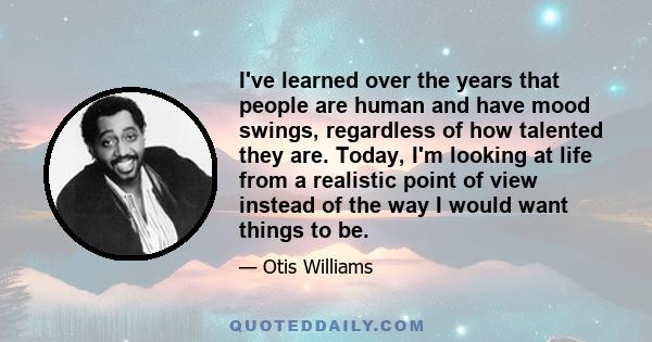 I've learned over the years that people are human and have mood swings, regardless of how talented they are. Today, I'm looking at life from a realistic point of view instead of the way I would want things to be.