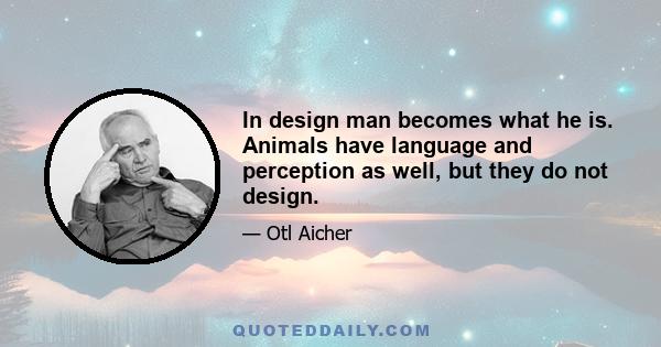 In design man becomes what he is. Animals have language and perception as well, but they do not design.