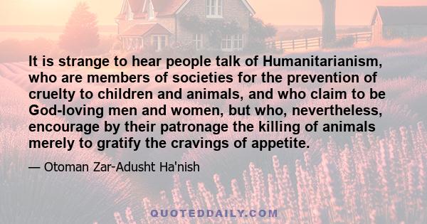 It is strange to hear people talk of Humanitarianism, who are members of societies for the prevention of cruelty to children and animals, and who claim to be God-loving men and women, but who, nevertheless, encourage by 