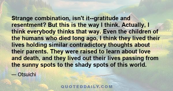 Strange combination, isn't it--gratitude and resentment? But this is the way I think. Actually, I think everybody thinks that way. Even the children of the humans who died long ago, I think they lived their lives