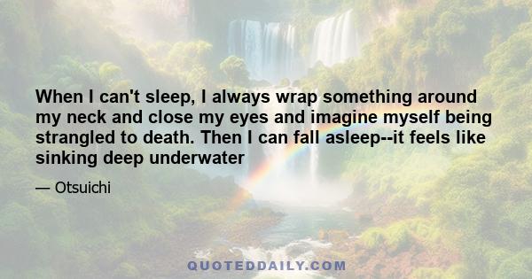 When I can't sleep, I always wrap something around my neck and close my eyes and imagine myself being strangled to death. Then I can fall asleep--it feels like sinking deep underwater