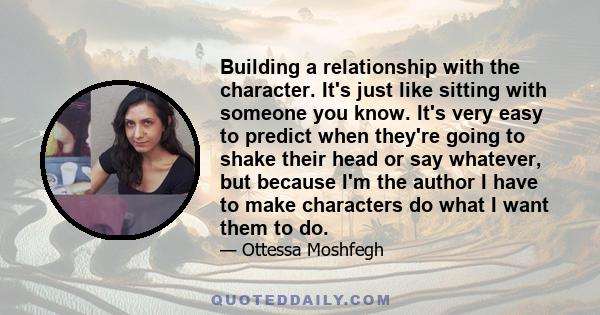 Building a relationship with the character. It's just like sitting with someone you know. It's very easy to predict when they're going to shake their head or say whatever, but because I'm the author I have to make