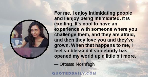 For me, I enjoy intimidating people and I enjoy being intimidated. It is exciting. It's cool to have an experience with someone where you challenge them, and they are afraid, and then they love you and they've grown.