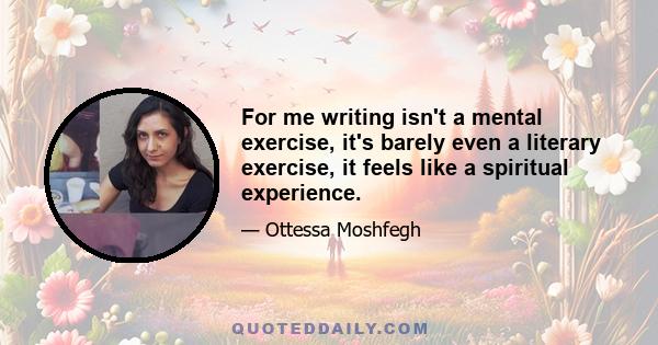 For me writing isn't a mental exercise, it's barely even a literary exercise, it feels like a spiritual experience.