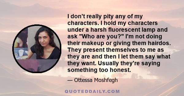 I don't really pity any of my characters. I hold my characters under a harsh fluorescent lamp and ask Who are you? I'm not doing their makeup or giving them hairdos. They present themselves to me as they are and then I