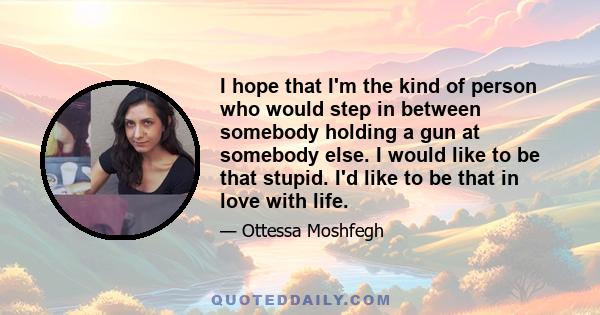 I hope that I'm the kind of person who would step in between somebody holding a gun at somebody else. I would like to be that stupid. I'd like to be that in love with life.