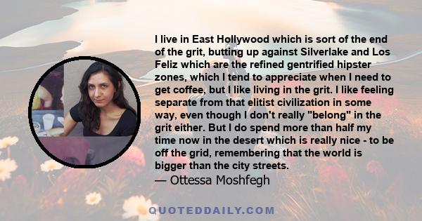 I live in East Hollywood which is sort of the end of the grit, butting up against Silverlake and Los Feliz which are the refined gentrified hipster zones, which I tend to appreciate when I need to get coffee, but I like 