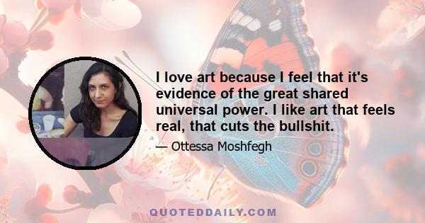 I love art because I feel that it's evidence of the great shared universal power. I like art that feels real, that cuts the bullshit.