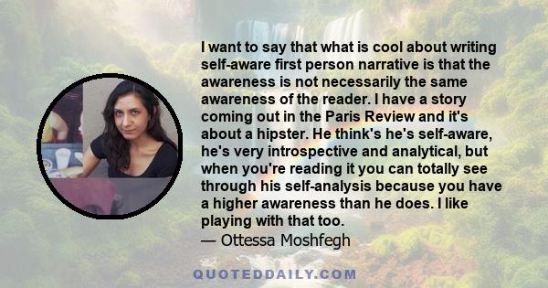 I want to say that what is cool about writing self-aware first person narrative is that the awareness is not necessarily the same awareness of the reader. I have a story coming out in the Paris Review and it's about a