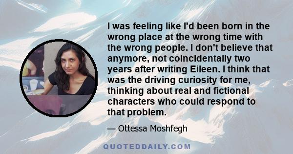 I was feeling like I'd been born in the wrong place at the wrong time with the wrong people. I don't believe that anymore, not coincidentally two years after writing Eileen. I think that was the driving curiosity for