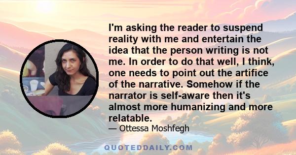 I'm asking the reader to suspend reality with me and entertain the idea that the person writing is not me. In order to do that well, I think, one needs to point out the artifice of the narrative. Somehow if the narrator 