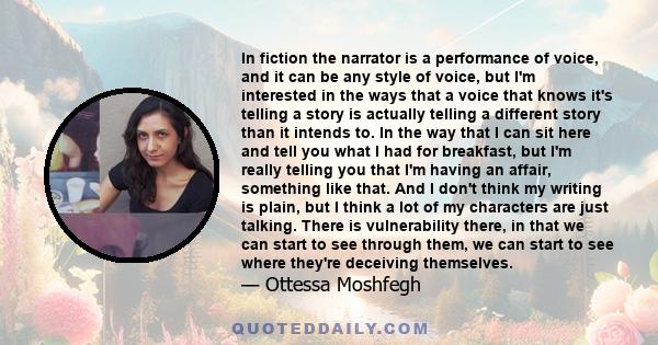 In fiction the narrator is a performance of voice, and it can be any style of voice, but I'm interested in the ways that a voice that knows it's telling a story is actually telling a different story than it intends to.