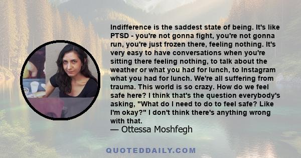 Indifference is the saddest state of being. It's like PTSD - you're not gonna fight, you're not gonna run, you're just frozen there, feeling nothing. It's very easy to have conversations when you're sitting there