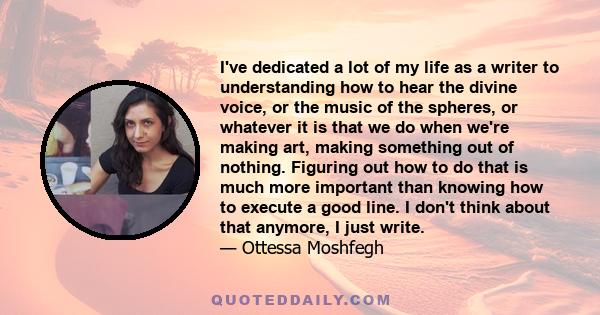 I've dedicated a lot of my life as a writer to understanding how to hear the divine voice, or the music of the spheres, or whatever it is that we do when we're making art, making something out of nothing. Figuring out