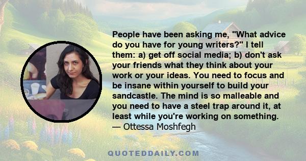 People have been asking me, What advice do you have for young writers? I tell them: a) get off social media; b) don't ask your friends what they think about your work or your ideas. You need to focus and be insane