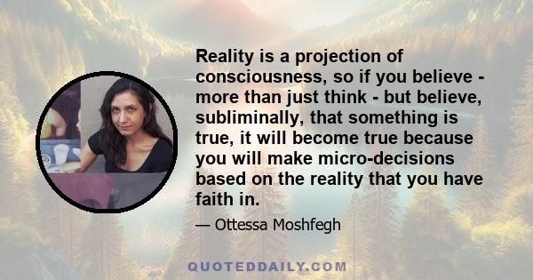 Reality is a projection of consciousness, so if you believe - more than just think - but believe, subliminally, that something is true, it will become true because you will make micro-decisions based on the reality that 