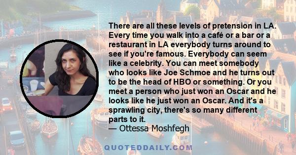 There are all these levels of pretension in LA. Every time you walk into a café or a bar or a restaurant in LA everybody turns around to see if you're famous. Everybody can seem like a celebrity. You can meet somebody