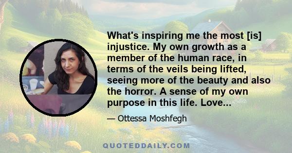 What's inspiring me the most [is] injustice. My own growth as a member of the human race, in terms of the veils being lifted, seeing more of the beauty and also the horror. A sense of my own purpose in this life. Love...