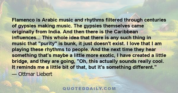 Flamenco is Arabic music and rhythms filtered through centuries of gypsies making music. The gypsies themselves came originally from India. And then there is the Caribbean influences... This whole idea that there is any 