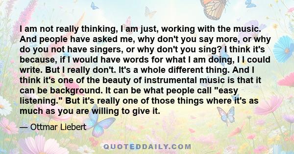 I am not really thinking, I am just, working with the music. And people have asked me, why don't you say more, or why do you not have singers, or why don't you sing? I think it's because, if I would have words for what