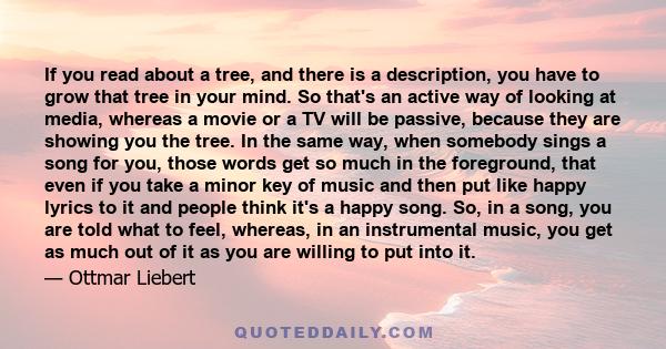 If you read about a tree, and there is a description, you have to grow that tree in your mind. So that's an active way of looking at media, whereas a movie or a TV will be passive, because they are showing you the tree. 