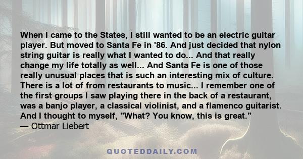 When I came to the States, I still wanted to be an electric guitar player. But moved to Santa Fe in '86. And just decided that nylon string guitar is really what I wanted to do... And that really change my life totally