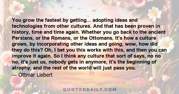 You grow the fastest by getting... adopting ideas and technologies from other cultures. And that has been proven in history, time and time again. Whether you go back to the ancient Persians, or the Romans, or the