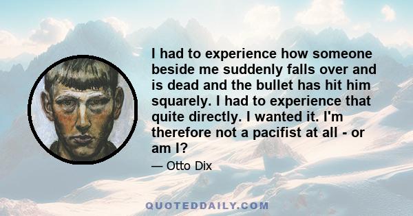 I had to experience how someone beside me suddenly falls over and is dead and the bullet has hit him squarely. I had to experience that quite directly. I wanted it. I'm therefore not a pacifist at all - or am I?