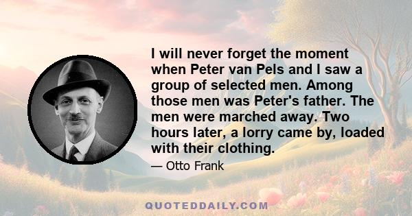 I will never forget the moment when Peter van Pels and I saw a group of selected men. Among those men was Peter's father. The men were marched away. Two hours later, a lorry came by, loaded with their clothing.