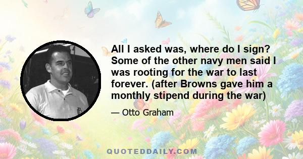 All I asked was, where do I sign? Some of the other navy men said I was rooting for the war to last forever. (after Browns gave him a monthly stipend during the war)