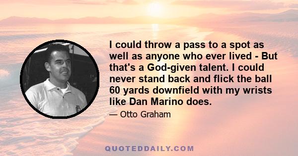 I could throw a pass to a spot as well as anyone who ever lived - But that's a God-given talent. I could never stand back and flick the ball 60 yards downfield with my wrists like Dan Marino does.