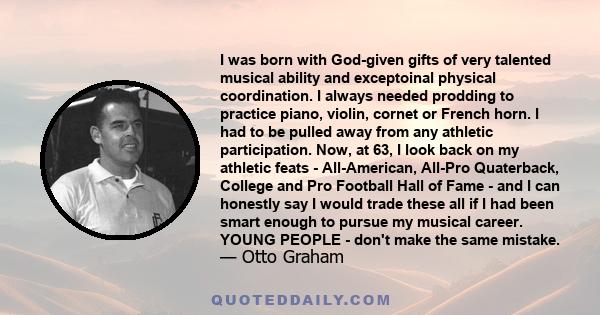 I was born with God-given gifts of very talented musical ability and exceptoinal physical coordination. I always needed prodding to practice piano, violin, cornet or French horn. I had to be pulled away from any