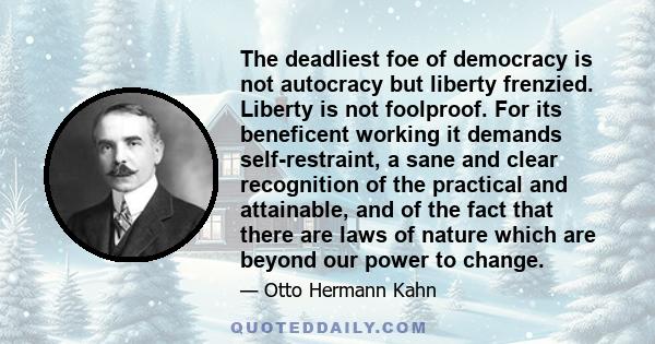 The deadliest foe of democracy is not autocracy but liberty frenzied. Liberty is not foolproof. For its beneficent working it demands self-restraint, a sane and clear recognition of the practical and attainable, and of