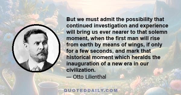 But we must admit the possibility that continued investigation and experience will bring us ever nearer to that solemn moment, when the first man will rise from earth by means of wings, if only for a few seconds, and