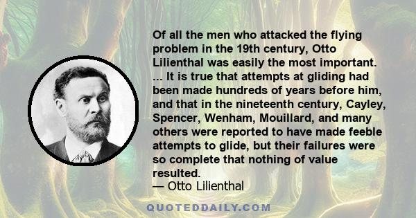 Of all the men who attacked the flying problem in the 19th century, Otto Lilienthal was easily the most important. ... It is true that attempts at gliding had been made hundreds of years before him, and that in the