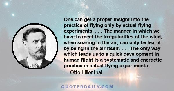 One can get a proper insight into the practice of flying only by actual flying experiments. . . . The manner in which we have to meet the irregularities of the wind, when soaring in the air, can only be learnt by being